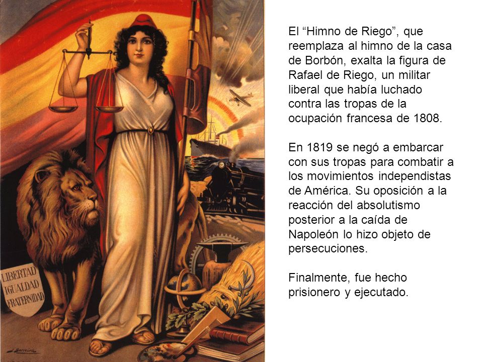 El Himno de Riego , que reemplaza al himno de la casa de Borbón, exalta la figura de Rafael de Riego, un militar liberal que había luchado contra las tropas de la ocupación francesa de 1808.
