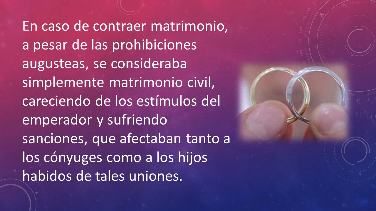 En caso de contraer matrimonio, a pesar de las prohibiciones augusteas, se consideraba simplemente matrimonio civil, careciendo de los estímulos del emperador y sufriendo sanciones, que afectaban tanto a los cónyuges como a los hijos habidos de tales uniones.