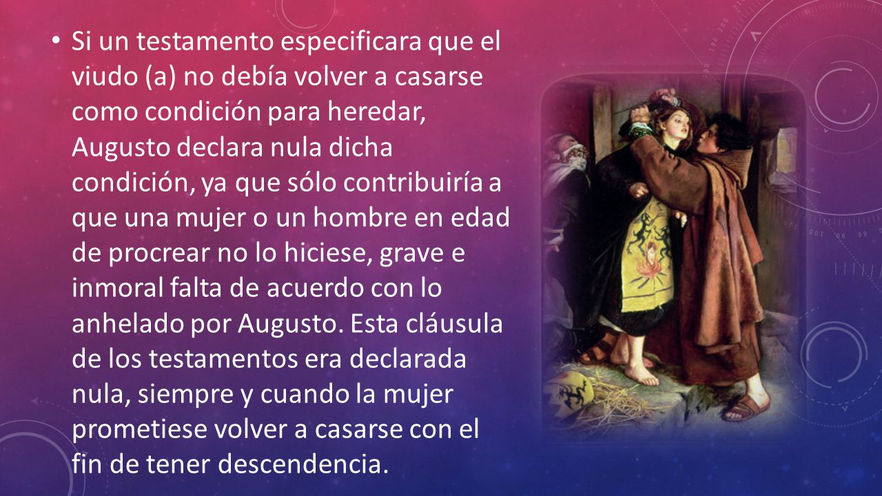 Si un testamento especificara que el viudo (a) no debía volver a casarse como condición para heredar, Augusto declara nula dicha condición, ya que sólo contribuiría a que una mujer o un hombre en edad de procrear no lo hiciese, grave e inmoral falta de acuerdo con lo anhelado por Augusto.