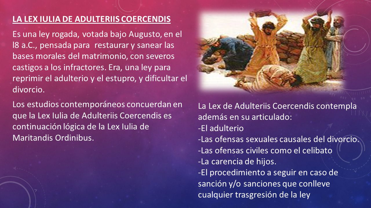 LA LEX IULIA DE ADULTERIIS COERCENDIS Es una ley rogada, votada bajo Augusto, en el l8 a.C., pensada para restaurar y sanear las bases morales del matrimonio, con severos castigos a los infractores. Era, una ley para reprimir el adulterio y el estupro, y dificultar el divorcio. Los estudios contemporáneos concuerdan en que la Lex Iulia de Adulteriis Coercendis es continuación lógica de la Lex Iulia de Maritandis Ordinibus.