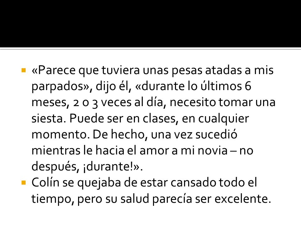 «Parece que tuviera unas pesas atadas a mis parpados», dijo él, «durante lo últimos 6 meses, 2 o 3 veces al día, necesito tomar una siesta. Puede ser en clases, en cualquier momento. De hecho, una vez sucedió mientras le hacia el amor a mi novia – no después, ¡durante!».