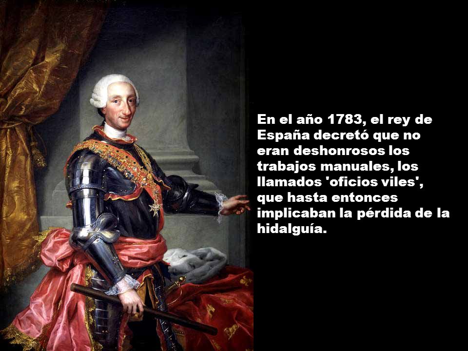 En el año 1783, el rey de España decretó que no eran deshonrosos los trabajos manuales, los llamados oficios viles , que hasta entonces implicaban la pérdida de la hidalguía.