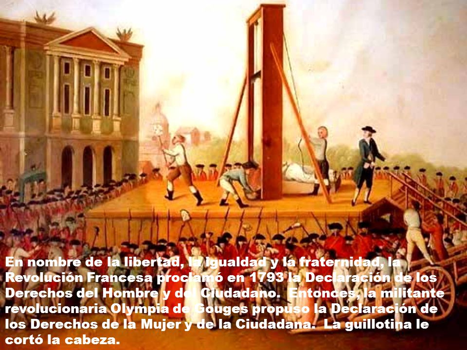 En nombre de la libertad, la igualdad y la fraternidad, la Revolución Francesa proclamó en 1793 la Declaración de los Derechos del Hombre y del Ciudadano. Entonces, la militante revolucionaria Olympia de Gouges propuso la Declaración de los Derechos de la Mujer y de la Ciudadana. La guillotina le cortó la cabeza.