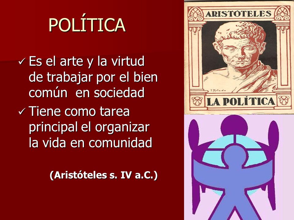 POLÍTICA Es el arte y la virtud de trabajar por el bien común en sociedad. Tiene como tarea principal el organizar la vida en comunidad.