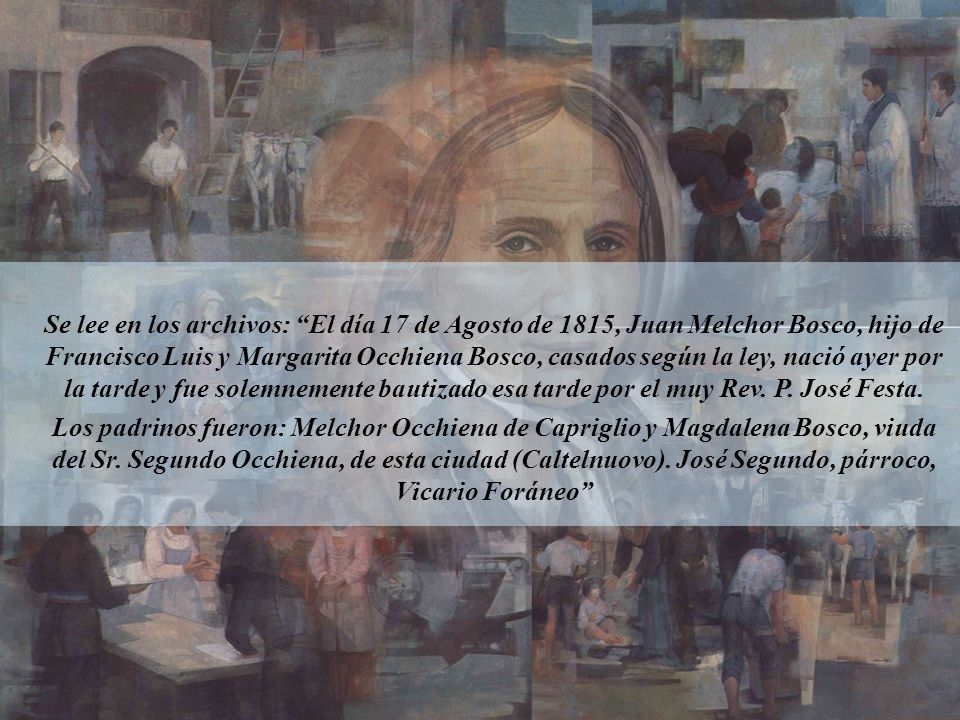 Se lee en los archivos: El día 17 de Agosto de 1815, Juan Melchor Bosco, hijo de Francisco Luis y Margarita Occhiena Bosco, casados según la ley, nació ayer por la tarde y fue solemnemente bautizado esa tarde por el muy Rev. P. José Festa.