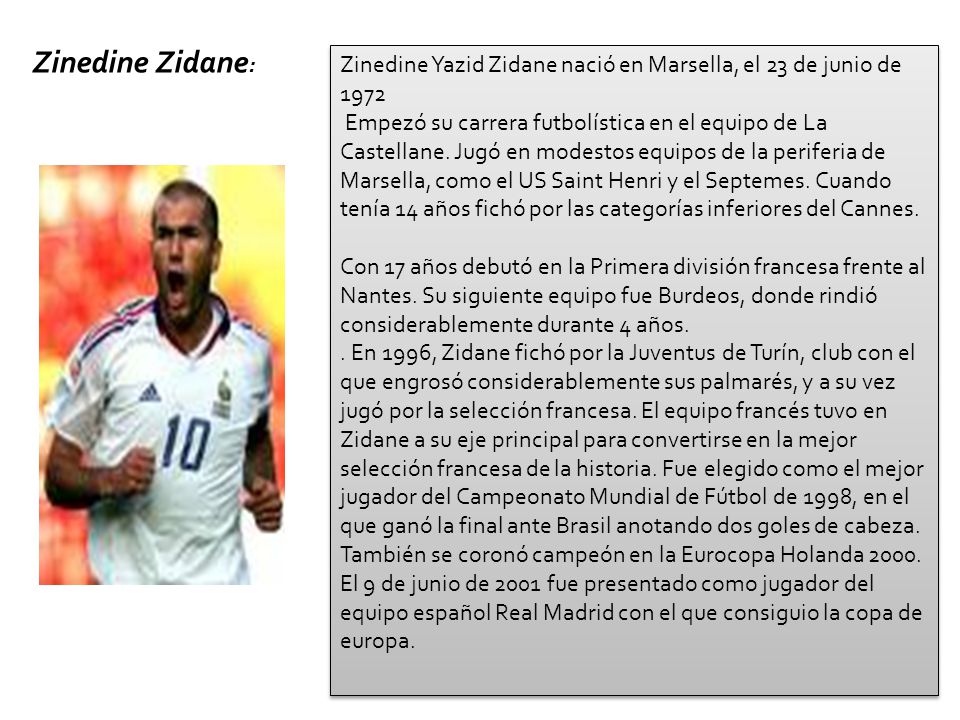 Empezó su carrera futbolística en el equipo de La Castellane, del barrio marsellés del mismo nombre, donde nació. Jugó en modestos equipos de la periferia de Marsella, como el US Saint Henri y el Septemes. Cuando tenía 14 años fichó por las categorías inferiores del Cannes. A partir de entonces, su ascensión fue sistemática. Con 17 años debutó en la Primera división francesa frente al Nantes. Su siguiente equipo fue Burdeos, donde rindió considerablemente durante 4 años. En 1996, Zidane fichó por la Juventus de Turín, club con el que engrosó considerablemente sus palmarés, y a su vez jugó por la selección francesa. El equipo francés tuvo en Zidane a su eje principal para convertirse en la mejor selección francesa de la historia. Fue elegido como el mejor jugador del Campeonato Mundial de Fútbol de 1998, en el que ganó la final ante Brasil anotando dos goles de cabeza. También se coronó campeón en la Eurocopa Holanda A nivel de clubes ganó casi todos los títulos posibles (Liga, Copa, Supercopa de Italia, y la Copa Intercontinental). Sólo le faltaba un título la Copa de Europa (Liga de Campeones), pues había perdido dos finales, una de ellas contra el Real Madrid, el que sería su siguiente equipo, y con el que conseguiría el trofeo que le faltaba.