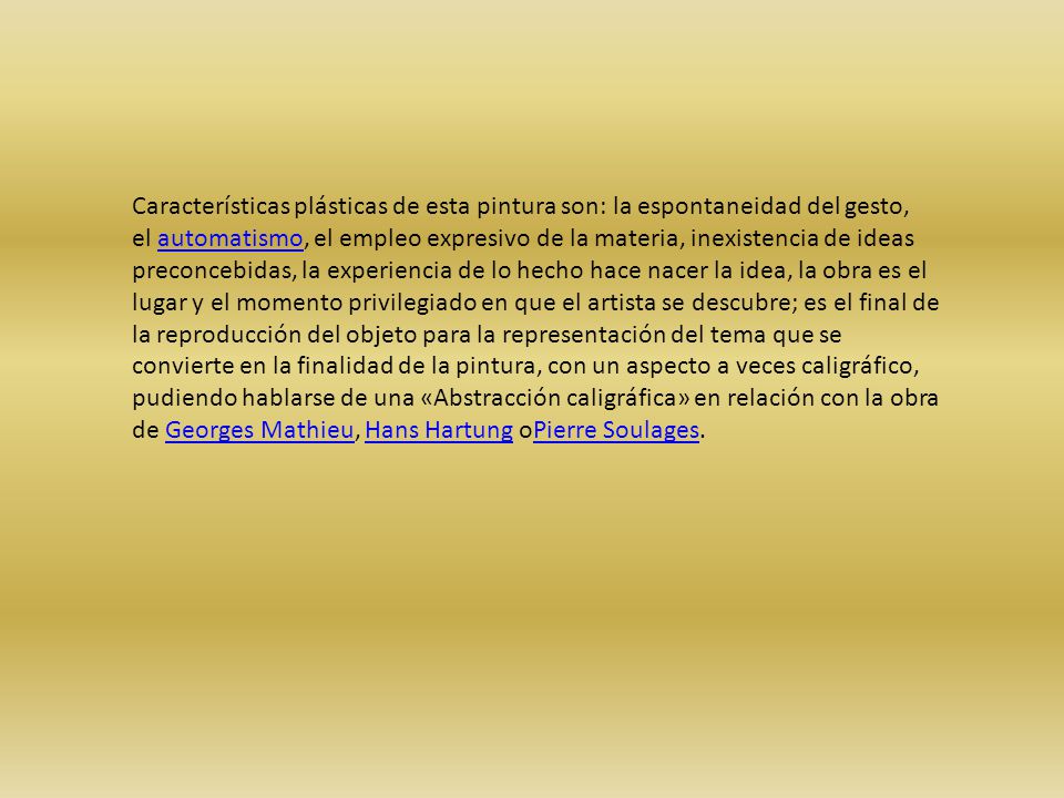 Características plásticas de esta pintura son: la espontaneidad del gesto, el automatismo, el empleo expresivo de la materia, inexistencia de ideas preconcebidas, la experiencia de lo hecho hace nacer la idea, la obra es el lugar y el momento privilegiado en que el artista se descubre; es el final de la reproducción del objeto para la representación del tema que se convierte en la finalidad de la pintura, con un aspecto a veces caligráfico, pudiendo hablarse de una «Abstracción caligráfica» en relación con la obra de Georges Mathieu, Hans Hartung oPierre Soulages.
