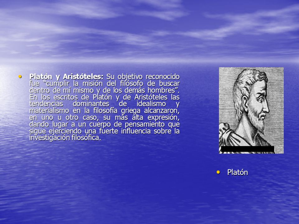 Platón y Aristóteles: Su objetivo reconocido fue cumplir la misión del filósofo de buscar dentro de mí mismo y de los demás hombres . En los escritos de Platón y de Aristóteles las tendencias dominantes de idealismo y materialismo en la filosofía griega alcanzaron, en uno u otro caso, su más alta expresión, dando lugar a un cuerpo de pensamiento que sigue ejerciendo una fuerte influencia sobre la investigación filosófica.