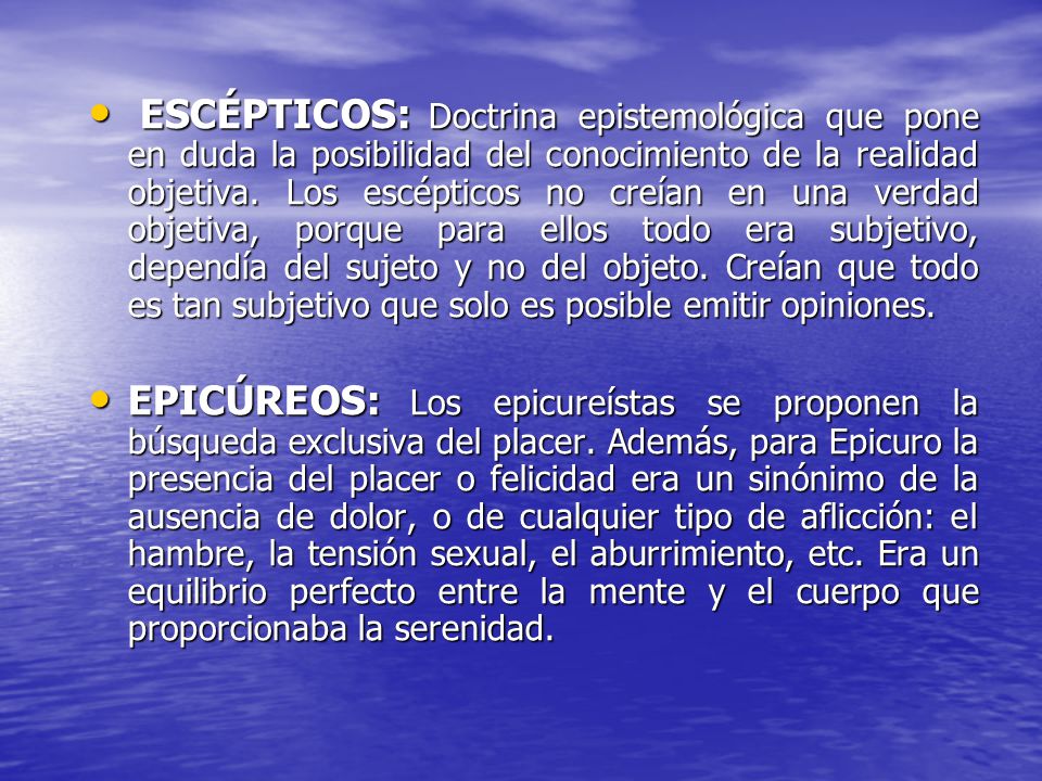 ESCÉPTICOS: Doctrina epistemológica que pone en duda la posibilidad del conocimiento de la realidad objetiva. Los escépticos no creían en una verdad objetiva, porque para ellos todo era subjetivo, dependía del sujeto y no del objeto. Creían que todo es tan subjetivo que solo es posible emitir opiniones.