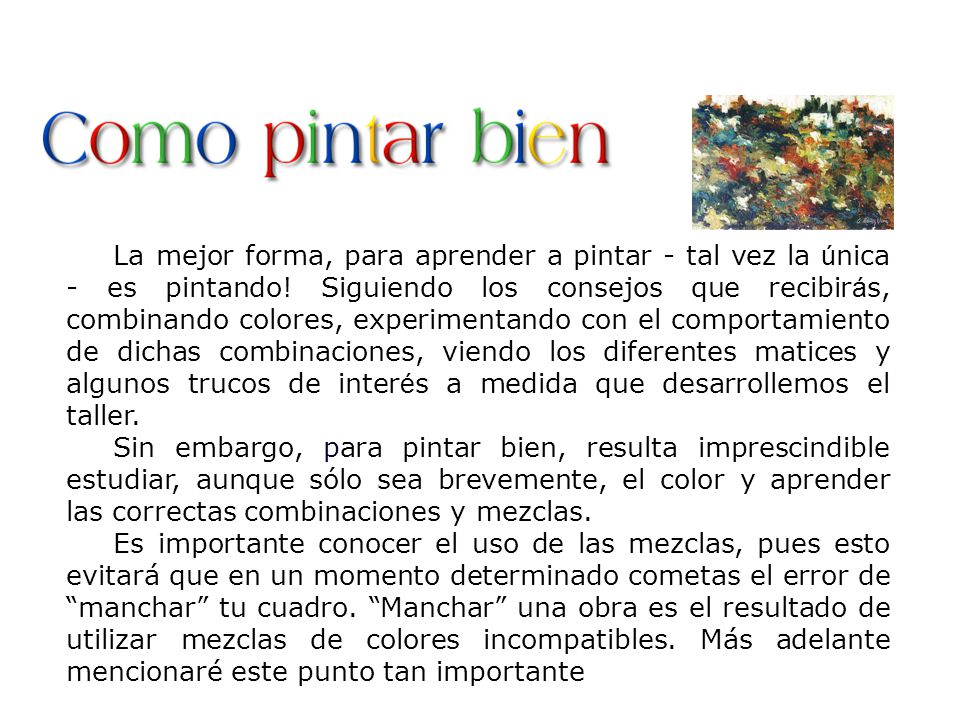La mejor forma, para aprender a pintar - tal vez la única - es pintando! Siguiendo los consejos que recibirás, combinando colores, experimentando con el comportamiento de dichas combinaciones, viendo los diferentes matices y algunos trucos de interés a medida que desarrollemos el taller.