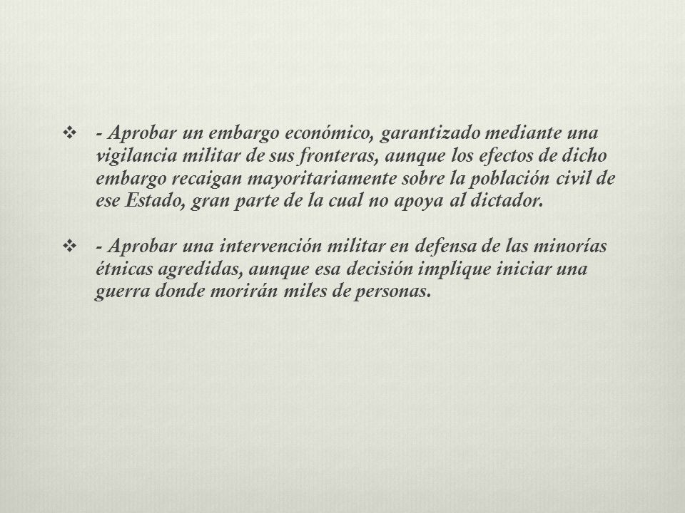 - Aprobar un embargo económico, garantizado mediante una vigilancia militar de sus fronteras, aunque los efectos de dicho embargo recaigan mayoritariamente sobre la población civil de ese Estado, gran parte de la cual no apoya al dictador.