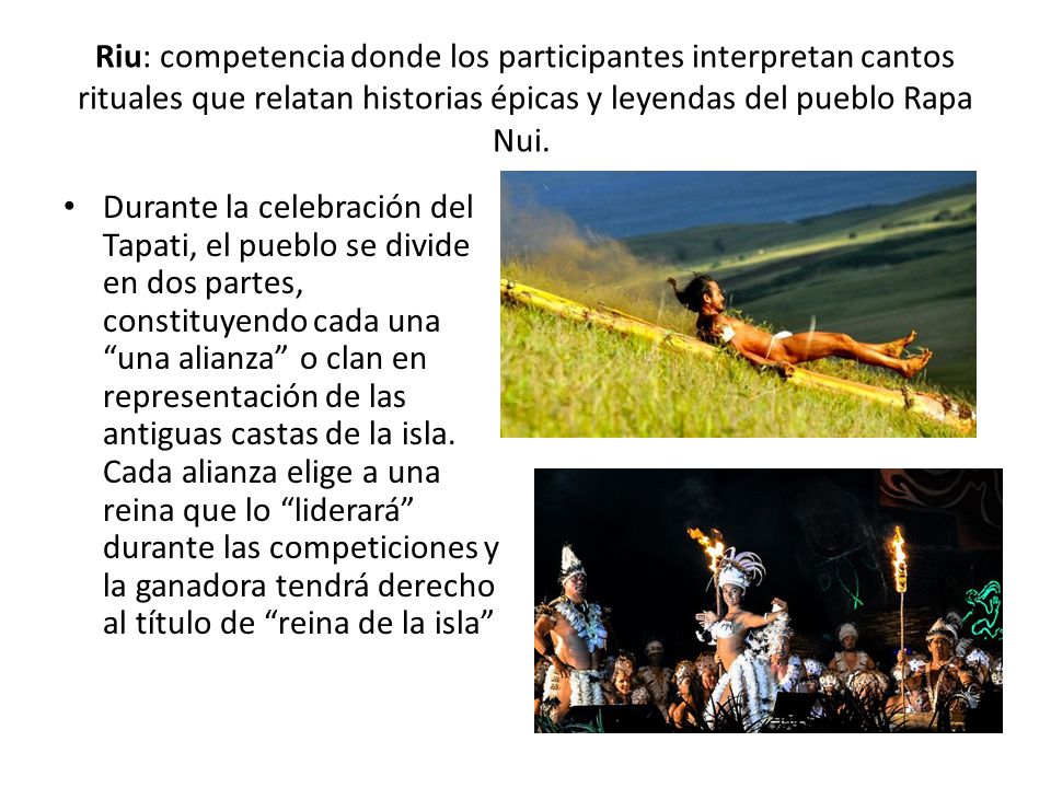 Riu: competencia donde los participantes interpretan cantos rituales que relatan historias épicas y leyendas del pueblo Rapa Nui.