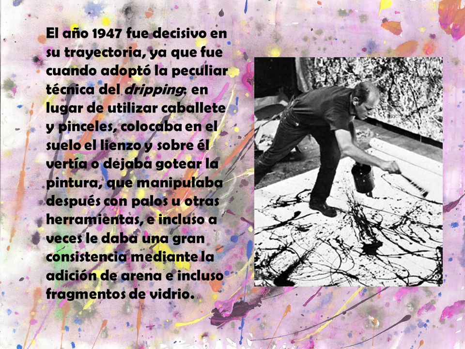El año 1947 fue decisivo en su trayectoria, ya que fue cuando adoptó la peculiar técnica del dripping: en lugar de utilizar caballete y pinceles, colocaba en el suelo el lienzo y sobre él vertía o dejaba gotear la pintura, que manipulaba después con palos u otras herramientas, e incluso a veces le daba una gran consistencia mediante la adición de arena e incluso fragmentos de vidrio.