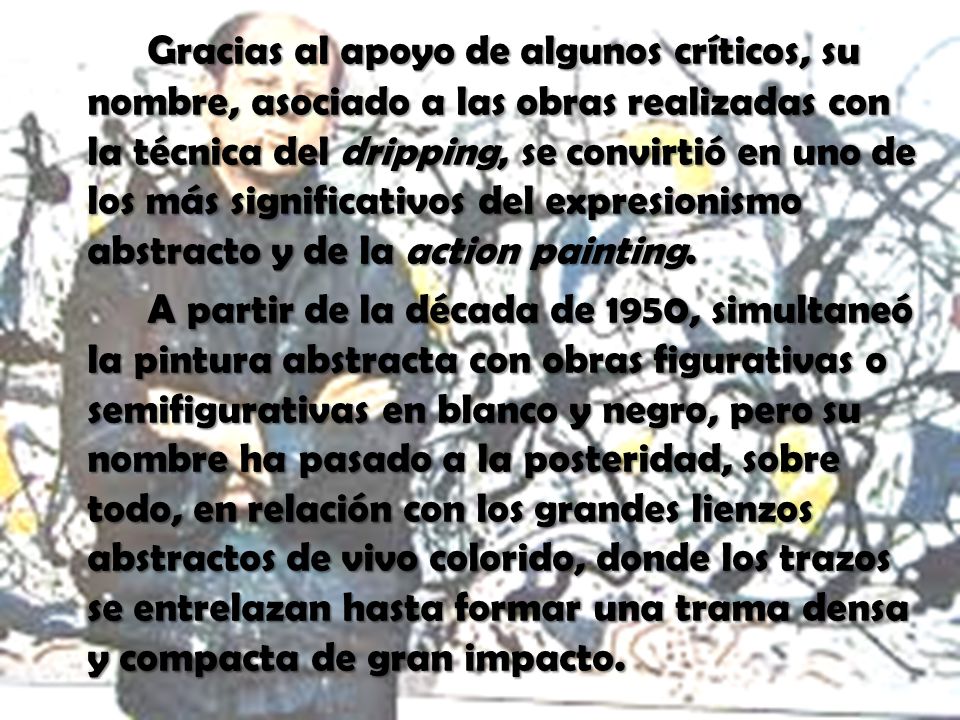 Gracias al apoyo de algunos críticos, su nombre, asociado a las obras realizadas con la técnica del dripping, se convirtió en uno de los más significativos del expresionismo abstracto y de la action painting.