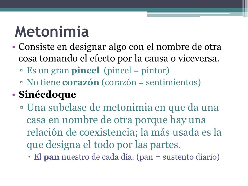 Metonimia Consiste en designar algo con el nombre de otra cosa tomando el efecto por la causa o viceversa.
