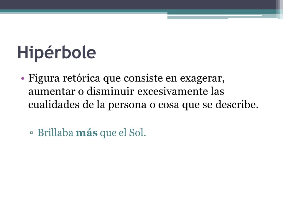 Hipérbole Figura retórica que consiste en exagerar, aumentar o disminuir excesivamente las cualidades de la persona o cosa que se describe.