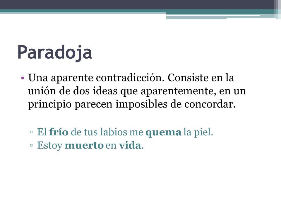 Paradoja Una aparente contradicción. Consiste en la unión de dos ideas que aparentemente, en un principio parecen imposibles de concordar.