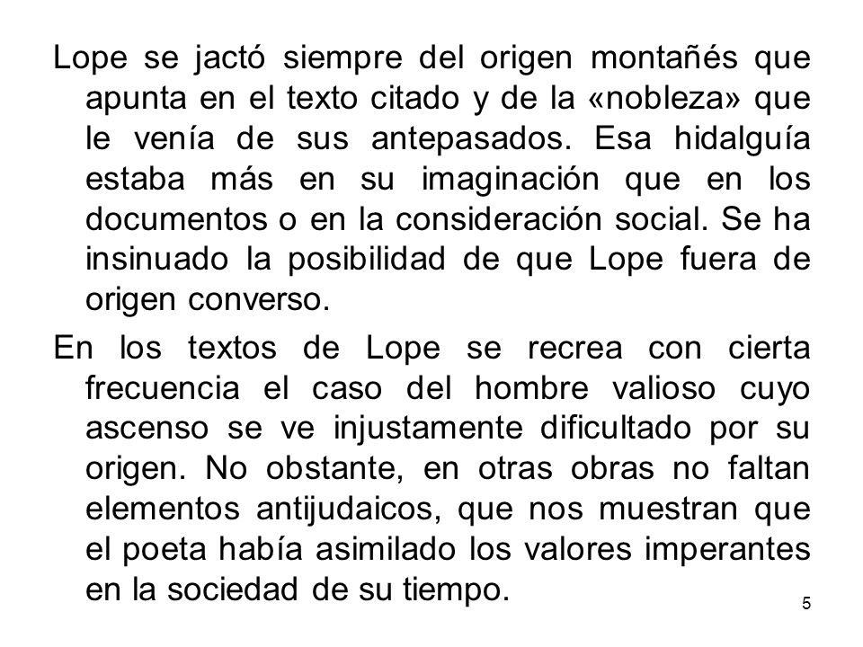 Lope se jactó siempre del origen montañés que apunta en el texto citado y de la «nobleza» que le venía de sus antepasados. Esa hidalguía estaba más en su imaginación que en los documentos o en la consideración social. Se ha insinuado la posibilidad de que Lope fuera de origen converso.