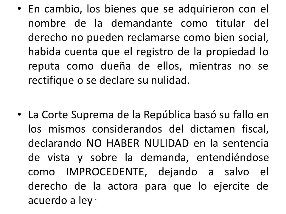 En cambio, los bienes que se adquirieron con el nombre de la demandante como titular del derecho no pueden reclamarse como bien social, habida cuenta que el registro de la propiedad lo reputa como dueña de ellos, mientras no se rectifique o se declare su nulidad.