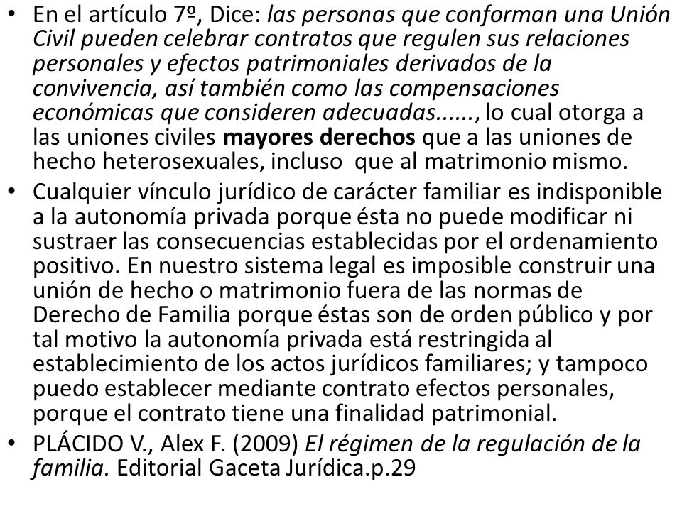 En el artículo 7º, Dice: las personas que conforman una Unión Civil pueden celebrar contratos que regulen sus relaciones personales y efectos patrimoniales derivados de la convivencia, así también como las compensaciones económicas que consideren adecuadas......, lo cual otorga a las uniones civiles mayores derechos que a las uniones de hecho heterosexuales, incluso que al matrimonio mismo.