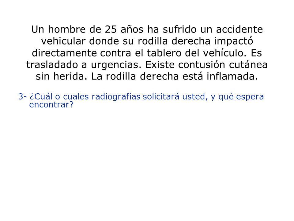 Un hombre de 25 años ha sufrido un accidente vehicular donde su rodilla derecha impactó directamente contra el tablero del vehículo. Es trasladado a urgencias. Existe contusión cutánea sin herida. La rodilla derecha está inflamada.