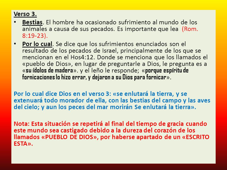 Verso 3. Bestias. El hombre ha ocasionado sufrimiento al mundo de los animales a causa de sus pecados. Es importante que lea (Rom. 8:19-23).