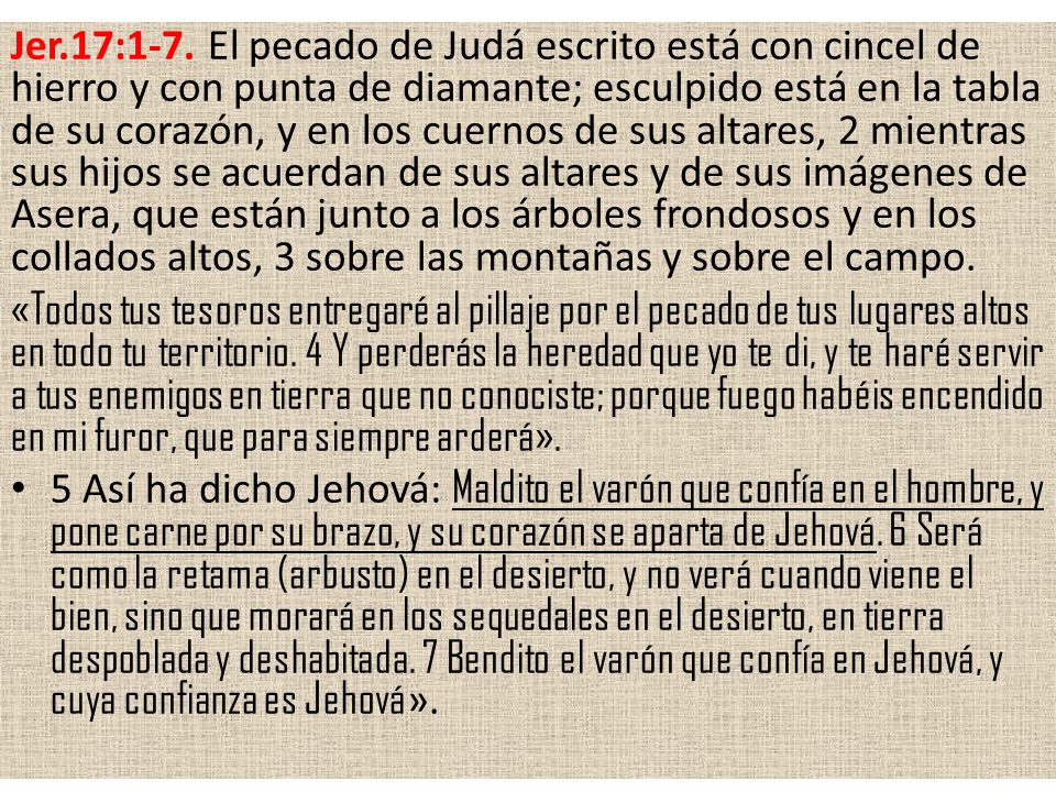 Jer.17:1-7. El pecado de Judá escrito está con cincel de hierro y con punta de diamante; esculpido está en la tabla de su corazón, y en los cuernos de sus altares, 2 mientras sus hijos se acuerdan de sus altares y de sus imágenes de Asera, que están junto a los árboles frondosos y en los collados altos, 3 sobre las montañas y sobre el campo.