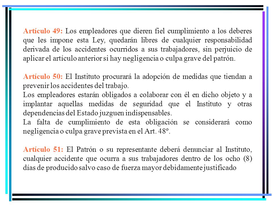 Artículo 49: Los empleadores que dieren fiel cumplimiento a los deberes que les impone esta Ley, quedarán libres de cualquier responsabilidad derivada de los accidentes ocurridos a sus trabajadores, sin perjuicio de aplicar el artículo anterior si hay negligencia o culpa grave del patrón.