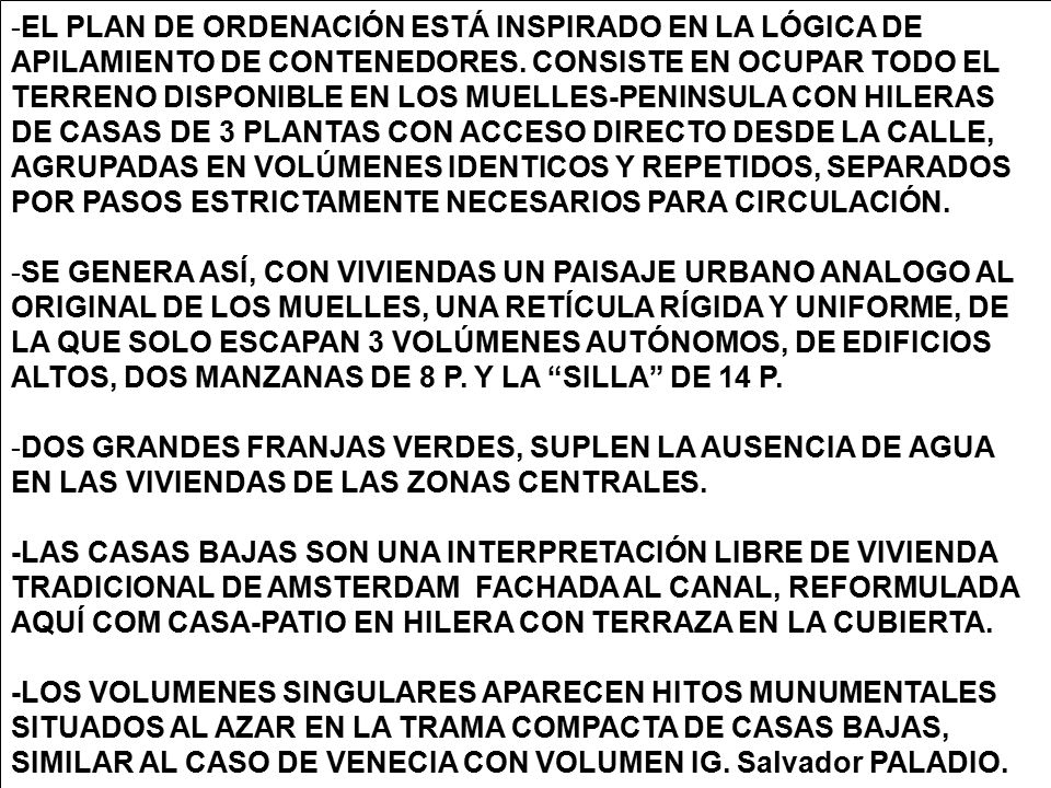 EL PLAN DE ORDENACIÓN ESTÁ INSPIRADO EN LA LÓGICA DE APILAMIENTO DE CONTENEDORES. CONSISTE EN OCUPAR TODO EL TERRENO DISPONIBLE EN LOS MUELLES-PENINSULA CON HILERAS DE CASAS DE 3 PLANTAS CON ACCESO DIRECTO DESDE LA CALLE, AGRUPADAS EN VOLÚMENES IDENTICOS Y REPETIDOS, SEPARADOS POR PASOS ESTRICTAMENTE NECESARIOS PARA CIRCULACIÓN.