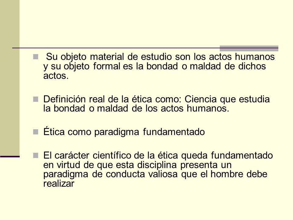 Su objeto material de estudio son los actos humanos y su objeto formal es la bondad o maldad de dichos actos.