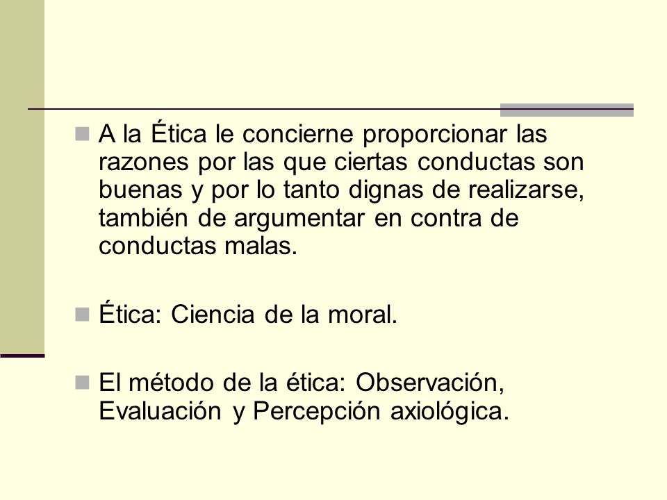A la Ética le concierne proporcionar las razones por las que ciertas conductas son buenas y por lo tanto dignas de realizarse, también de argumentar en contra de conductas malas.