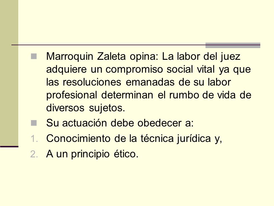 Marroquin Zaleta opina: La labor del juez adquiere un compromiso social vital ya que las resoluciones emanadas de su labor profesional determinan el rumbo de vida de diversos sujetos.