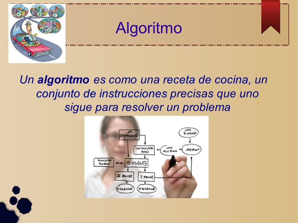 Algoritmo Un algoritmo es como una receta de cocina, un conjunto de instrucciones precisas que uno sigue para resolver un problema.