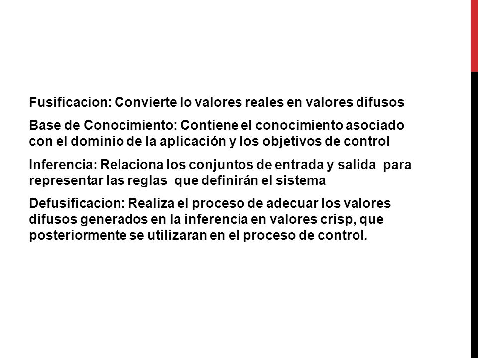 Fusificacion: Convierte lo valores reales en valores difusos Base de Conocimiento: Contiene el conocimiento asociado con el dominio de la aplicación y los objetivos de control Inferencia: Relaciona los conjuntos de entrada y salida para representar las reglas que definirán el sistema Defusificacion: Realiza el proceso de adecuar los valores difusos generados en la inferencia en valores crisp, que posteriormente se utilizaran en el proceso de control.