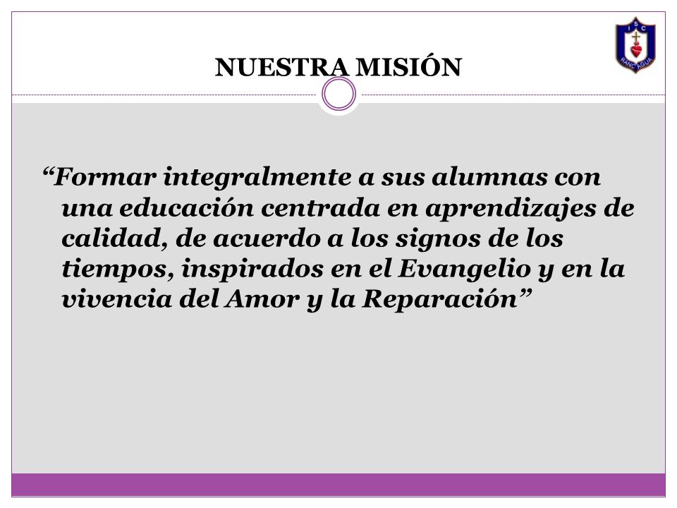 NUESTRA MISIÓN Formar integralmente a sus alumnas con una educación centrada en aprendizajes de calidad, de acuerdo a los signos de los tiempos, inspirados en el Evangelio y en la vivencia del Amor y la Reparación