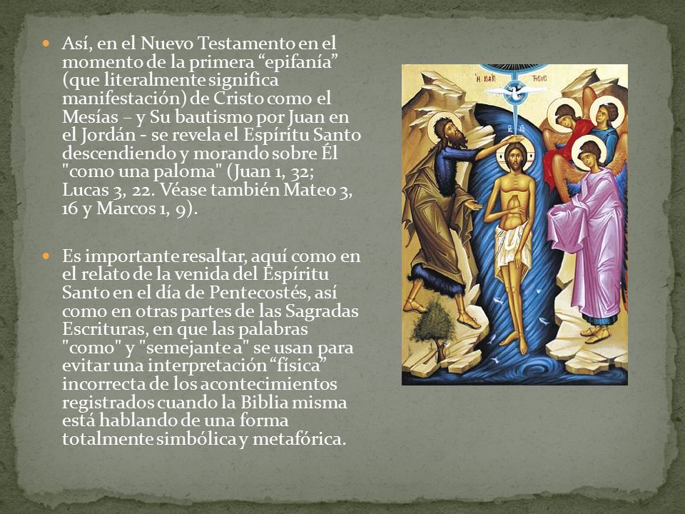 Así, en el Nuevo Testamento en el momento de la primera epifanía (que literalmente significa manifestación) de Cristo como el Mesías – y Su bautismo por Juan en el Jordán - se revela el Espíritu Santo descendiendo y morando sobre Él como una paloma (Juan 1, 32; Lucas 3, 22. Véase también Mateo 3, 16 y Marcos 1, 9).