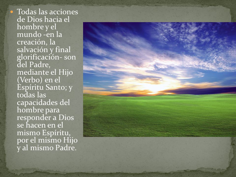 Todas las acciones de Dios hacia el hombre y el mundo -en la creación, la salvación y final glorificación- son del Padre, mediante el Hijo (Verbo) en el Espíritu Santo; y todas las capacidades del hombre para responder a Dios se hacen en el mismo Espíritu, por el mismo Hijo y al mismo Padre.