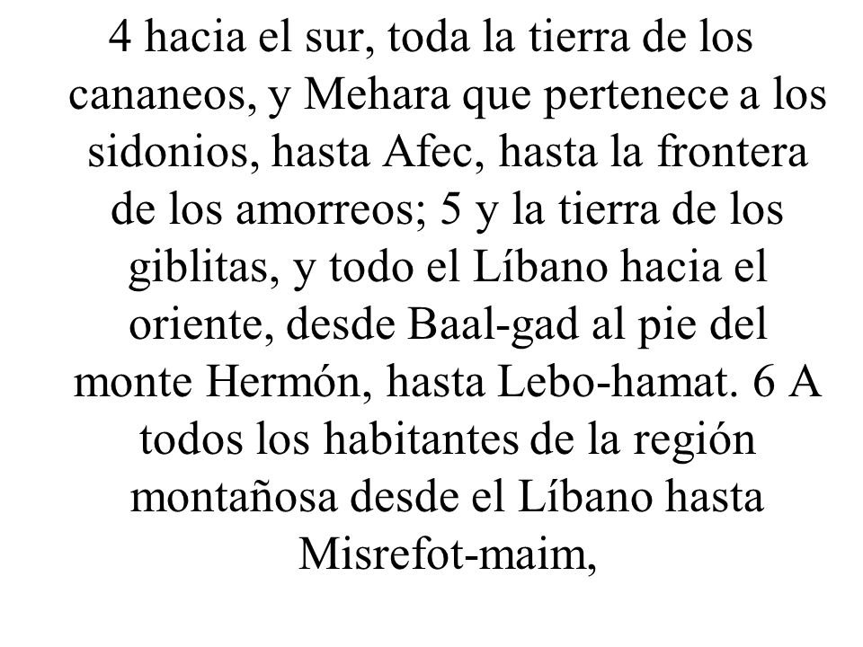 4 hacia el sur, toda la tierra de los cananeos, y Mehara que pertenece a los sidonios, hasta Afec, hasta la frontera de los amorreos; 5 y la tierra de los giblitas, y todo el Líbano hacia el oriente, desde Baal-gad al pie del monte Hermón, hasta Lebo-hamat.