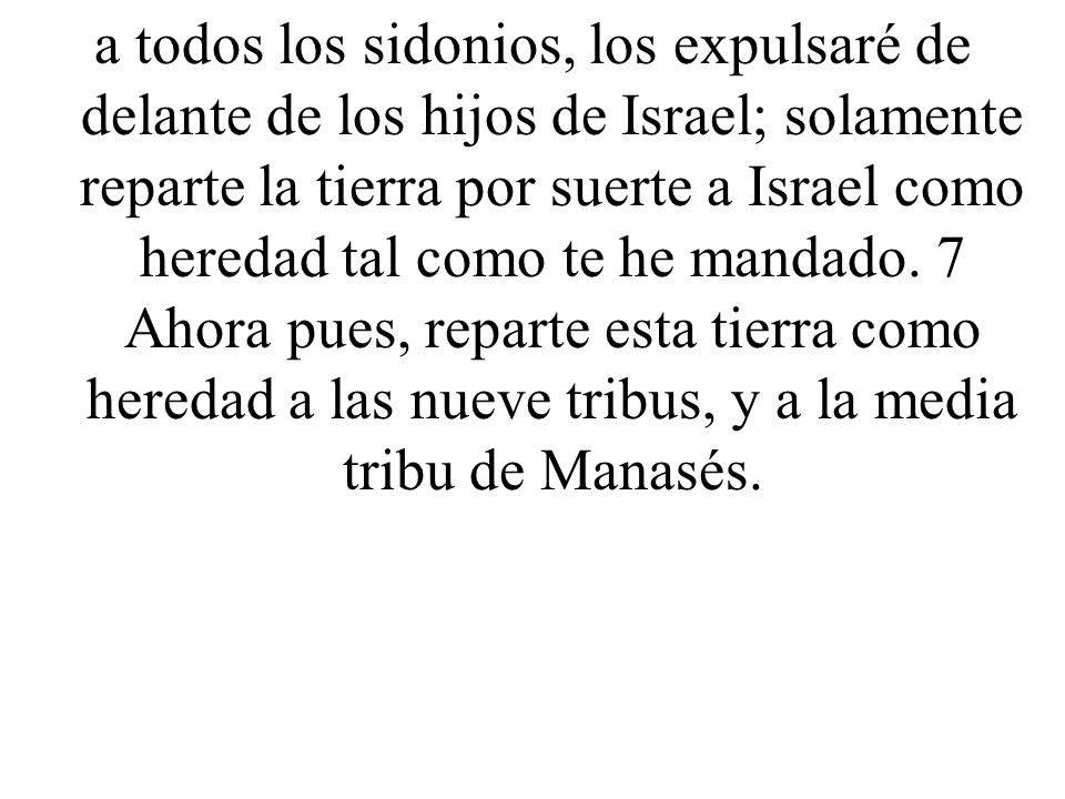 a todos los sidonios, los expulsaré de delante de los hijos de Israel; solamente reparte la tierra por suerte a Israel como heredad tal como te he mandado.