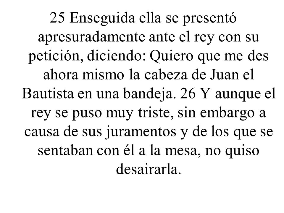 25 Enseguida ella se presentó apresuradamente ante el rey con su petición, diciendo: Quiero que me des ahora mismo la cabeza de Juan el Bautista en una bandeja.