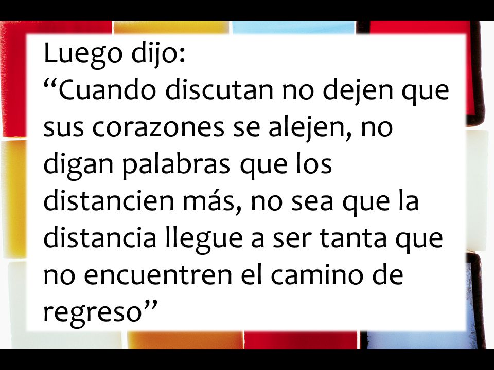 Luego dijo: Cuando discutan no dejen que sus corazones se alejen, no digan palabras que los distancien más, no sea que la distancia llegue a ser tanta que no encuentren el camino de regreso