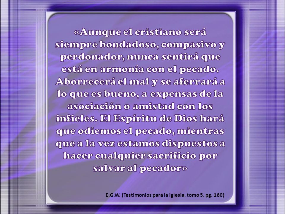 «Aunque el cristiano será siempre bondadoso, compasivo y perdonador, nunca sentirá que está en armonía con el pecado. Aborrecerá el mal y se aferrará a lo que es bueno, a expensas de la asociación o amistad con los infieles. El Espíritu de Dios hará que odiemos el pecado, mientras que a la vez estamos dispuestos a hacer cualquier sacrificio por salvar al pecador»
