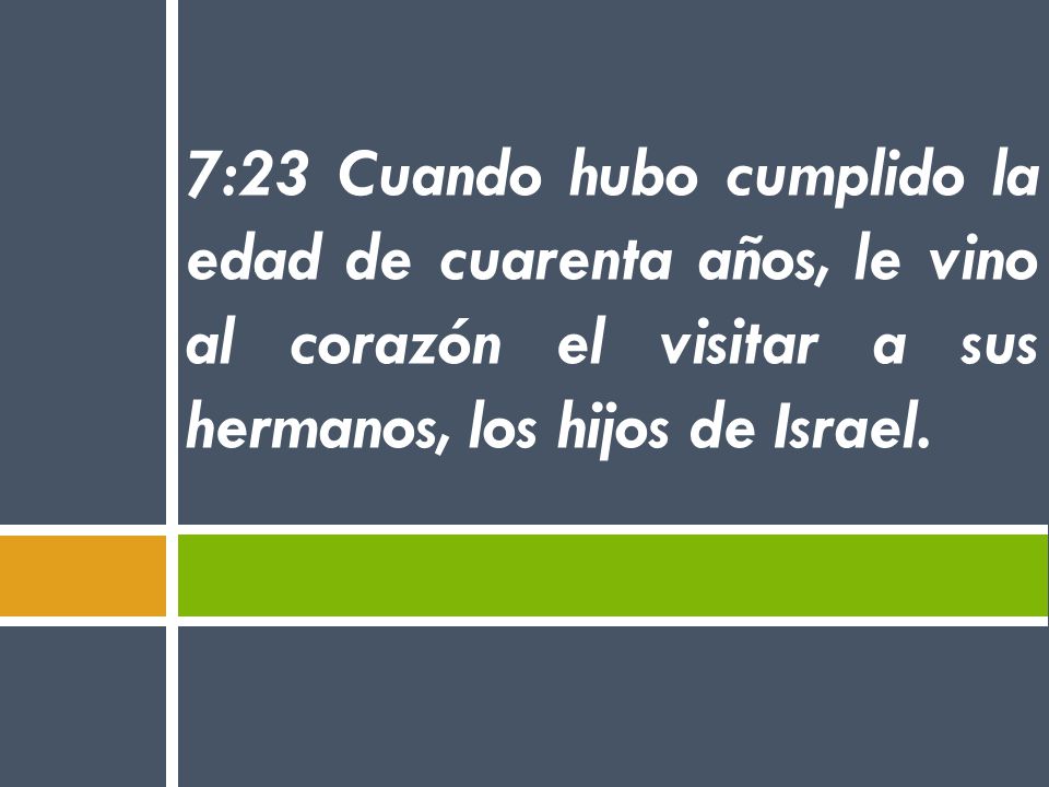 7:23 Cuando hubo cumplido la edad de cuarenta años, le vino al corazón el visitar a sus hermanos, los hijos de Israel.