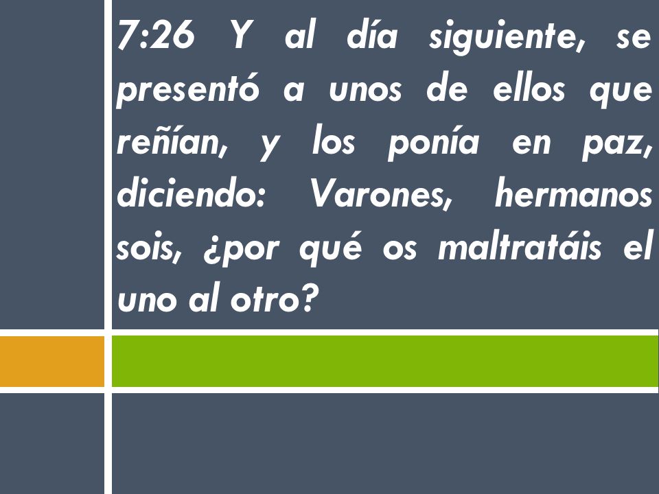 7:26 Y al día siguiente, se presentó a unos de ellos que reñían, y los ponía en paz, diciendo: Varones, hermanos sois, ¿por qué os maltratáis el uno al otro