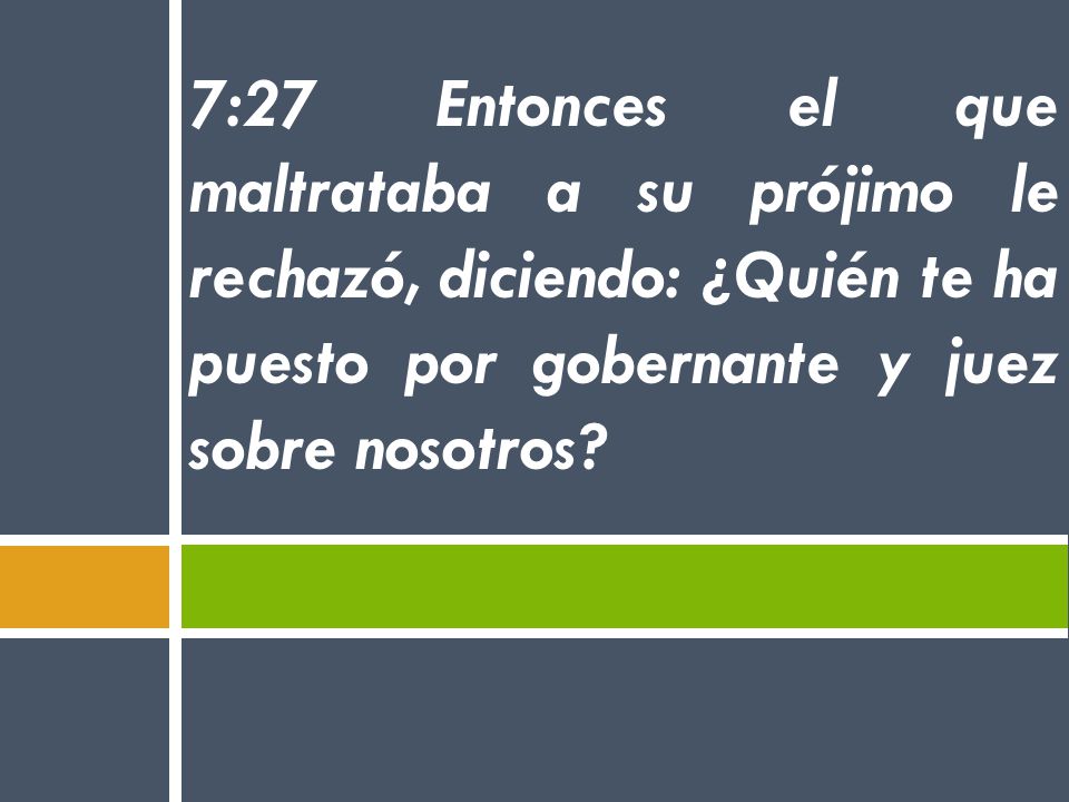 7:27 Entonces el que maltrataba a su prójimo le rechazó, diciendo: ¿Quién te ha puesto por gobernante y juez sobre nosotros