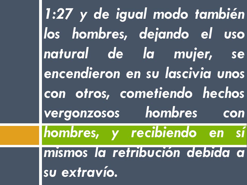 1:27 y de igual modo también los hombres, dejando el uso natural de la mujer, se encendieron en su lascivia unos con otros, cometiendo hechos vergonzosos hombres con hombres, y recibiendo en sí mismos la retribución debida a su extravío.