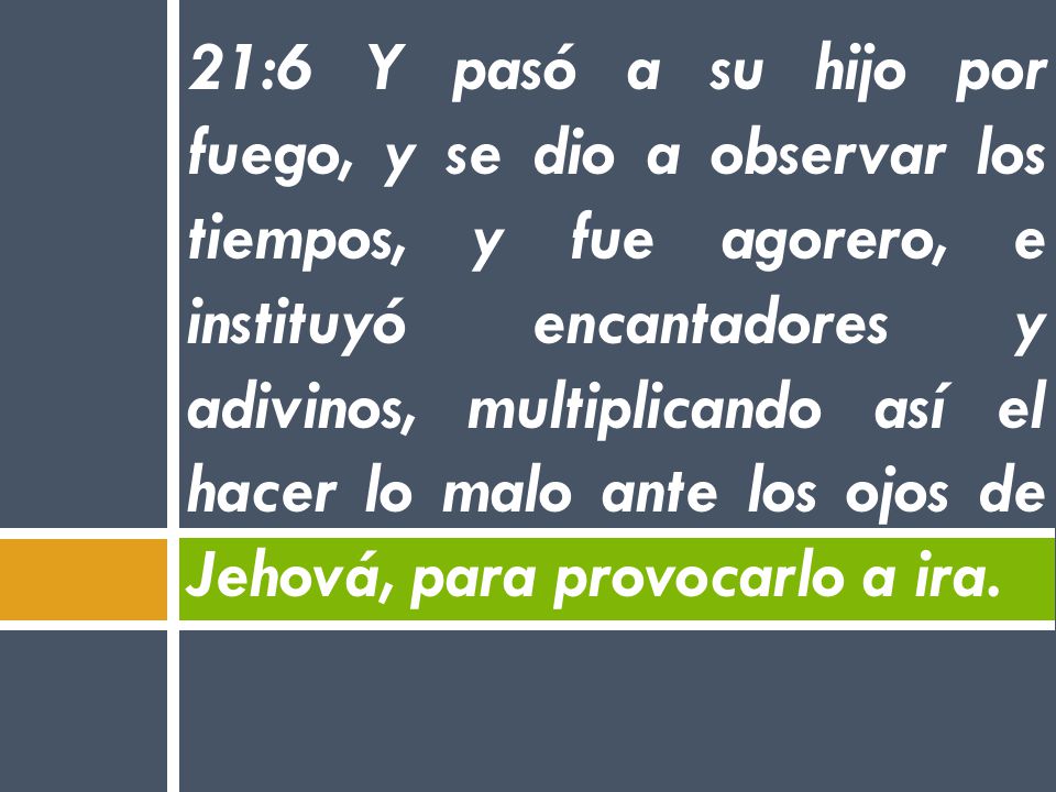 21:6 Y pasó a su hijo por fuego, y se dio a observar los tiempos, y fue agorero, e instituyó encantadores y adivinos, multiplicando así el hacer lo malo ante los ojos de Jehová, para provocarlo a ira.