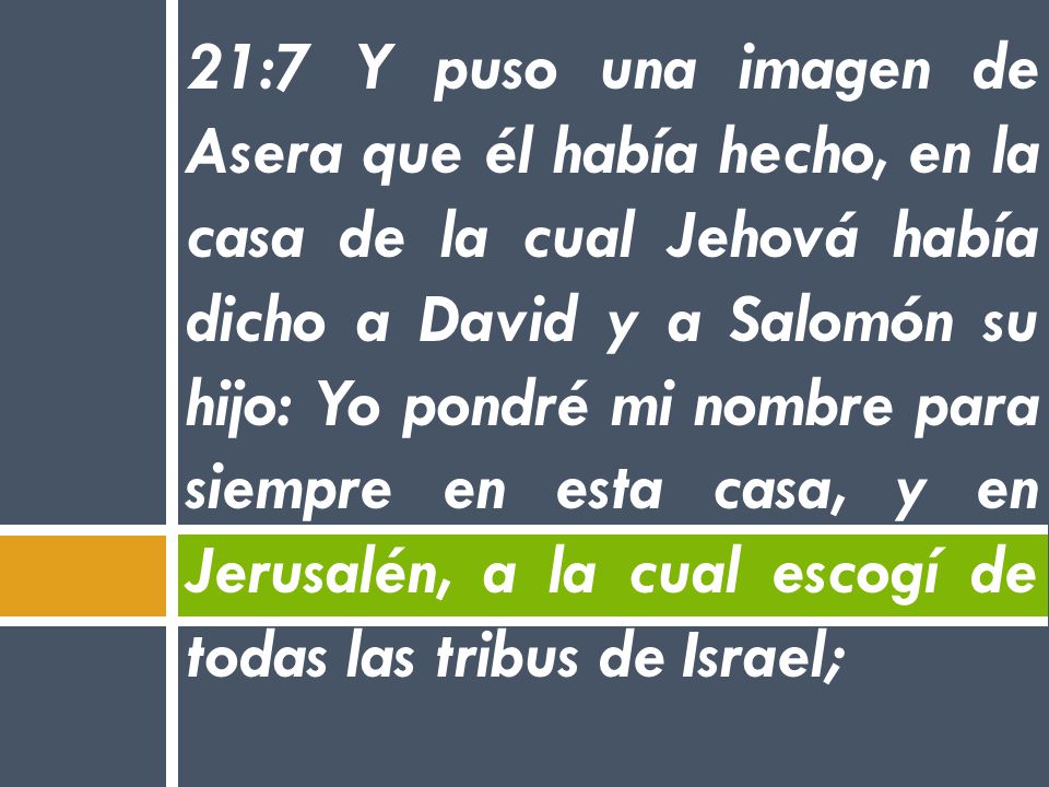 21:7 Y puso una imagen de Asera que él había hecho, en la casa de la cual Jehová había dicho a David y a Salomón su hijo: Yo pondré mi nombre para siempre en esta casa, y en Jerusalén, a la cual escogí de todas las tribus de Israel;