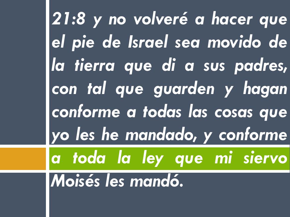21:8 y no volveré a hacer que el pie de Israel sea movido de la tierra que di a sus padres, con tal que guarden y hagan conforme a todas las cosas que yo les he mandado, y conforme a toda la ley que mi siervo Moisés les mandó.