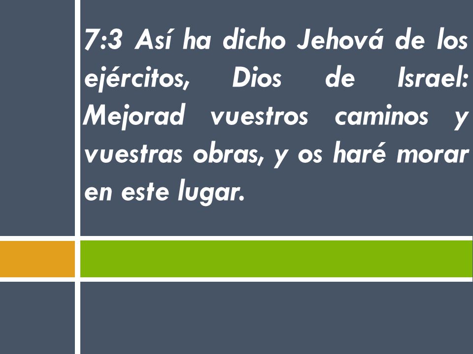 7:3 Así ha dicho Jehová de los ejércitos, Dios de Israel: Mejorad vuestros caminos y vuestras obras, y os haré morar en este lugar.